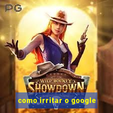 como irritar o google