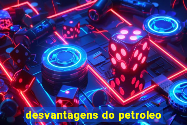 desvantagens do petroleo