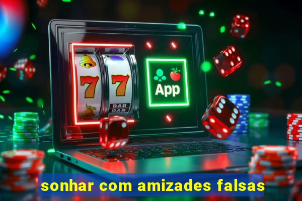 sonhar com amizades falsas