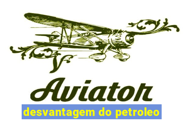 desvantagem do petroleo