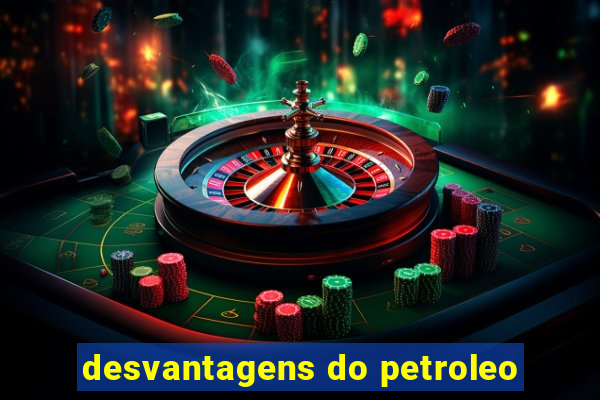 desvantagens do petroleo