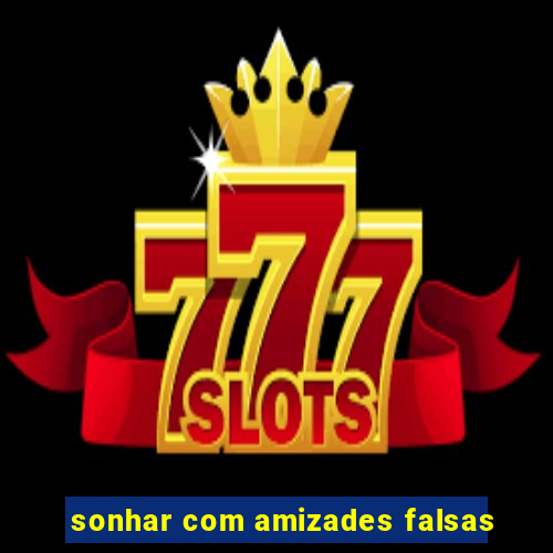 sonhar com amizades falsas